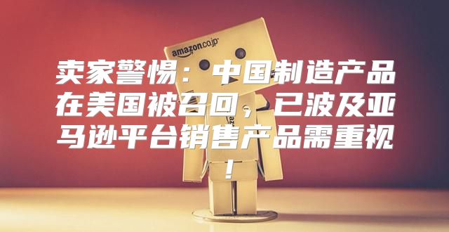 卖家警惕：中国制造产品在美国被召回，已波及亚马逊平台销售产品需重视！