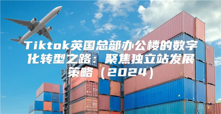 Tiktok英国总部办公楼的数字化转型之路：聚焦独立站发展策略2025