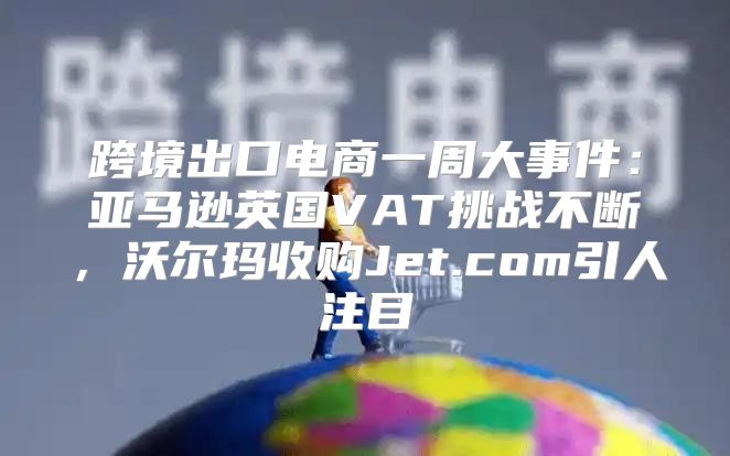 跨境出口电商一周大事件：亚马逊英国VAT挑战不断，沃尔玛收购Jet.com引人注目