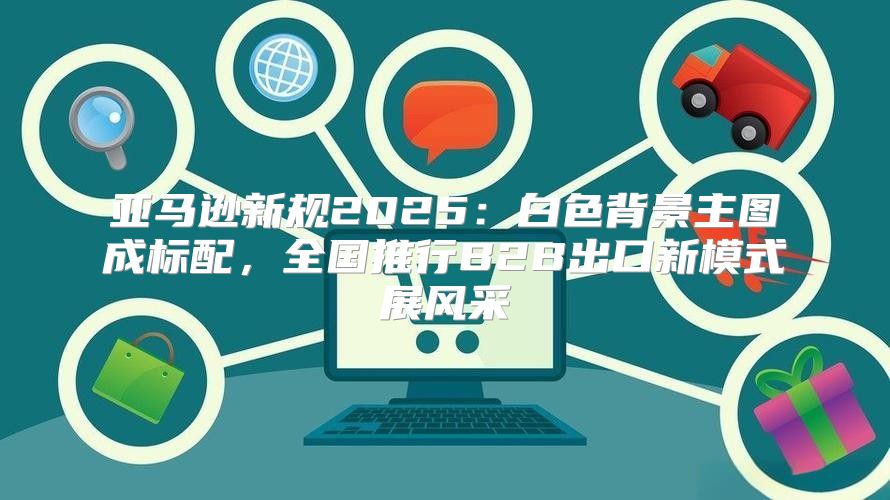 亚马逊新规2025白色背景主图成标配，全国推行B2B出口新模式展风采