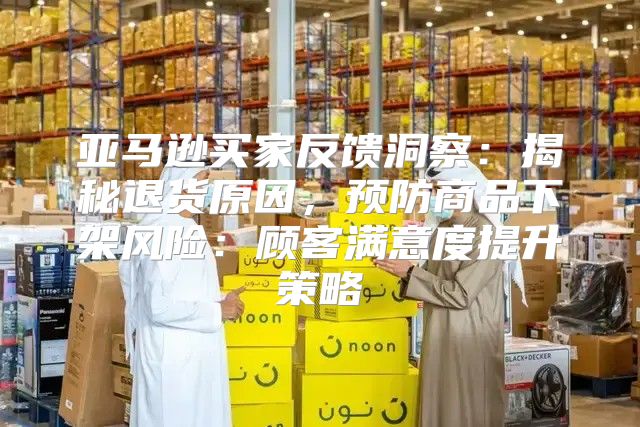 亚马逊买家反馈洞察：揭秘退货原因，预防商品下架风险：顾客满意度提升策略