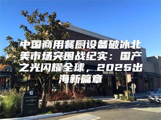 中国商用餐厨设备破冰北美市场突围战纪实：国产之光闪耀全球，2025出海新篇章