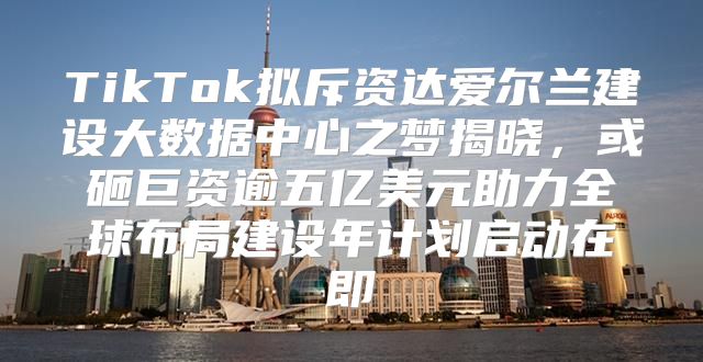 TikTok拟斥资达爱尔兰建设大数据中心之梦揭晓，或砸巨资逾五亿美元助力全球布局建设年计划启动在即