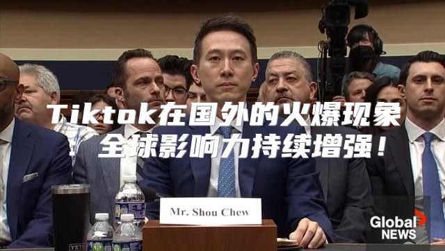 Tiktok在国外的火爆现象：全球影响力持续增强！