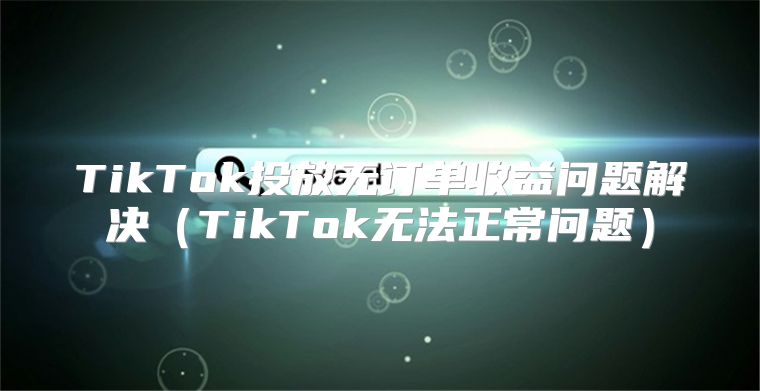 TikTok投放无订单收益问题解决TikTok无法正常问题