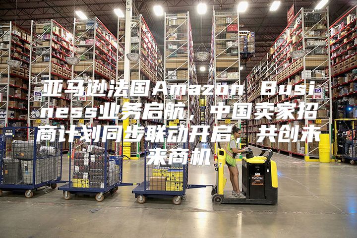 亚马逊法国Amazon Business业务启航，中国卖家招商计划同步联动开启，共创未来商机