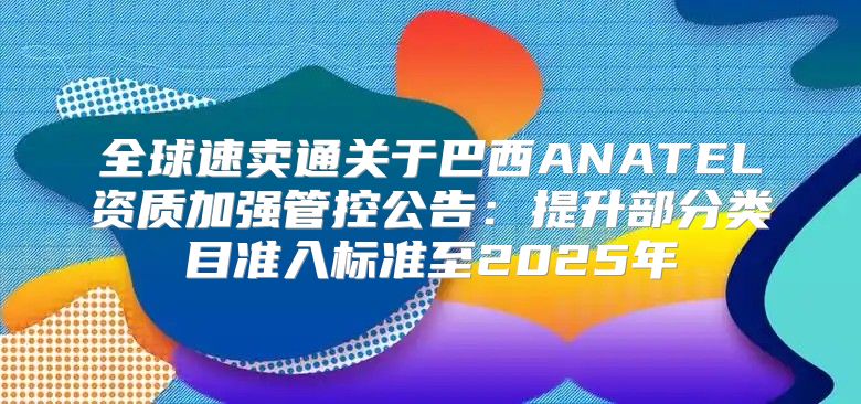 全球速卖通关于巴西ANATEL资质加强管控公告：提升部分类目准入标准至2025年