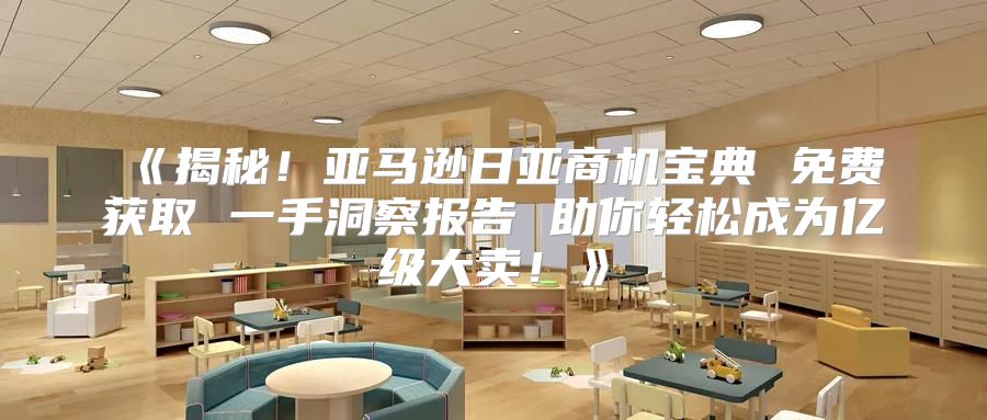 揭秘！亚马逊日亚商机宝典免费获取一手洞察报告助你轻松成为亿级大卖！