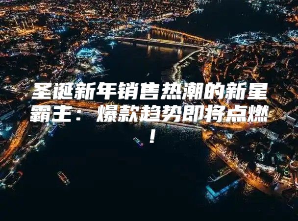 圣诞新年销售热潮的新星霸主：爆款趋势即将点燃！