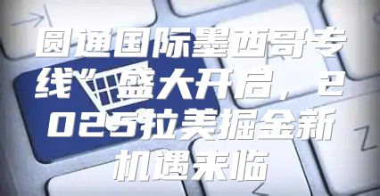 圆通国际墨西哥专线”盛大开启，2025拉美掘金新机遇来临