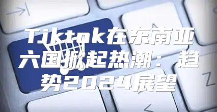 Tiktok在东南亚六国掀起热潮：趋势2025展望