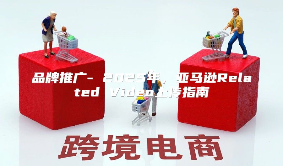 品牌推广- 2025年，亚马逊Related Video上传指南