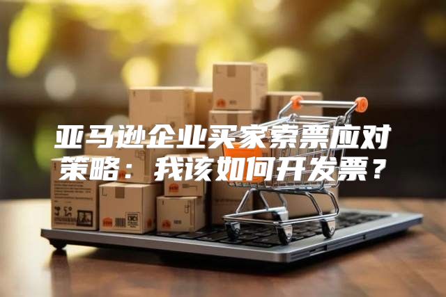 亚马逊企业买家索票应对策略：我该如何开发票？
