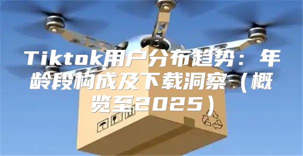 Tiktok用户分布趋势：年龄段构成及下载洞察概览至2025