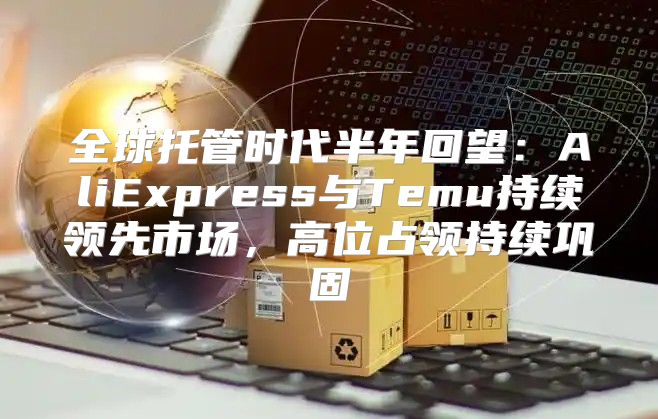 全球托管时代半年回望：AliExpress与Temu持续领先市场，高位占领持续巩固