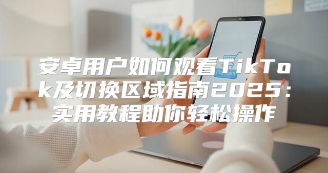 安卓用户如何观看TikTok及切换区域指南2025实用教程助你轻松操作