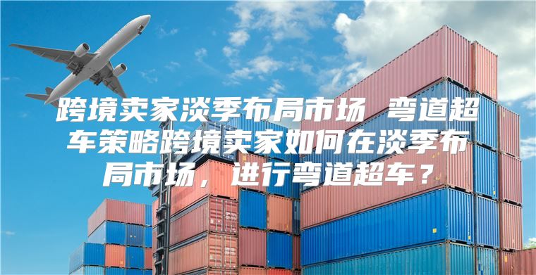 跨境卖家淡季布局市场 弯道超车策略跨境卖家如何在淡季布局市场，进行弯道超车？