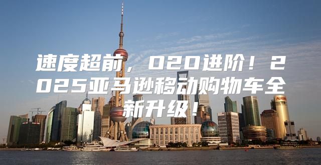 速度超前，O2O进阶！2025亚马逊移动购物车全新升级！