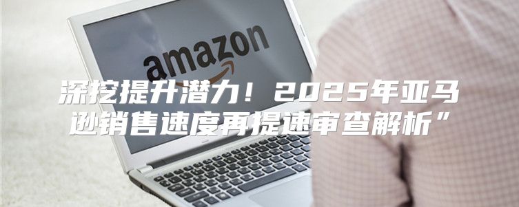 深挖提升潜力！2025年亚马逊销售速度再提速审查解析”