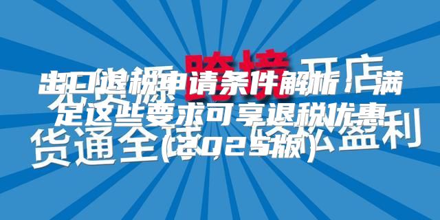 出口退税申请条件解析：满足这些要求可享退税优惠2025版