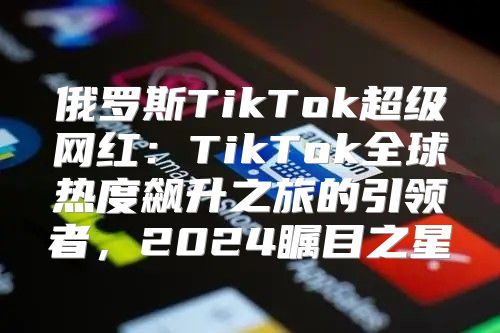 俄罗斯TikTok超级网红：TikTok全球热度飙升之旅的引领者，2025瞩目之星