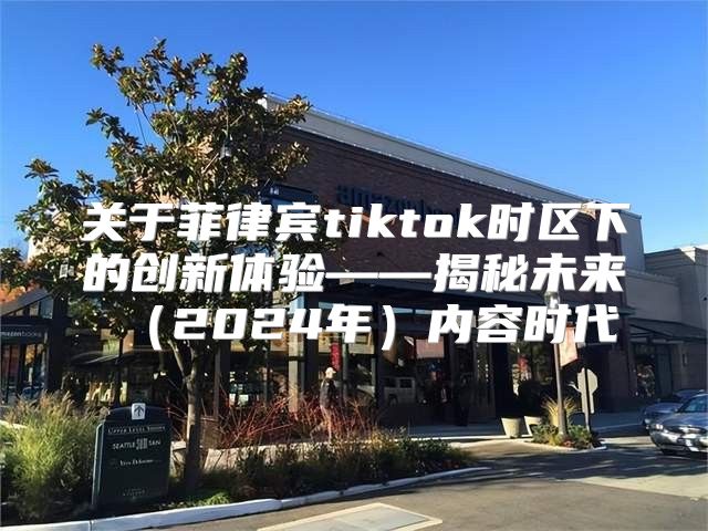 关于菲律宾tiktok时区下的创新体验——揭秘未来2025年内容时代