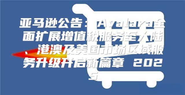 亚马逊公告：Avalara全面扩展增值税服务至大陆、港澳及美国市场区域服务升级开启新篇章 2025