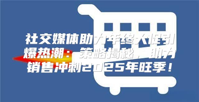 社交媒体助力年终大促引爆热潮：策略揭秘，助力销售冲刺2025年旺季！