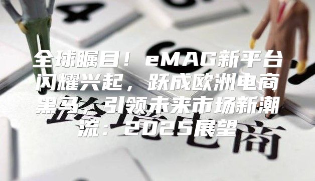 全球瞩目！eMAG新平台闪耀兴起，跃成欧洲电商黑马，引领未来市场新潮流：2025展望