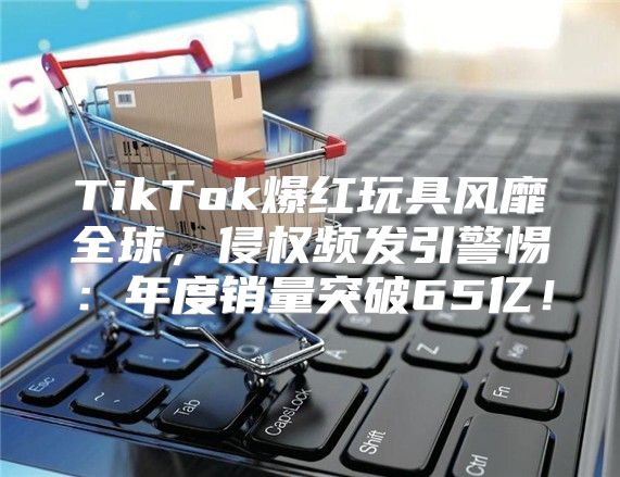 TikTok爆红玩具风靡全球，侵权频发引警惕：年度销量突破65亿！