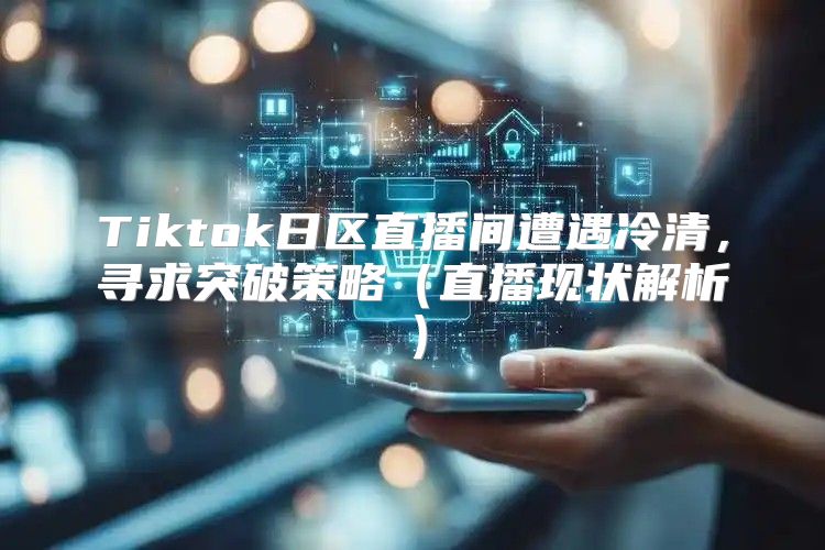 Tiktok日区直播间遭遇冷清，寻求突破策略直播现状解析