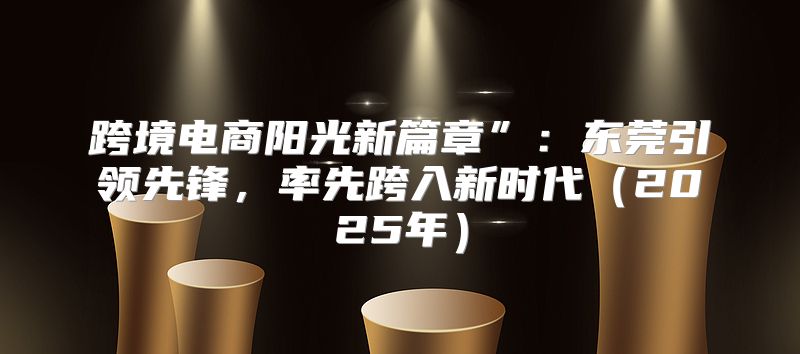 跨境电商阳光新篇章”：东莞引领先锋，率先跨入新时代2025年