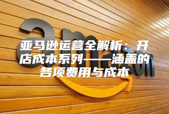 亚马逊运营全解析：开店成本系列——涵盖的各项费用与成本