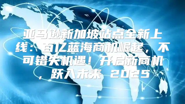 亚马逊新加坡站点全新上线：百亿蓝海商机崛起，不可错失机遇！开启新商机，跃入未来 2025