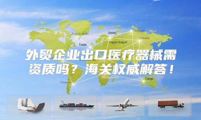 外贸企业出口医疗器械需资质吗？海关权威解答！