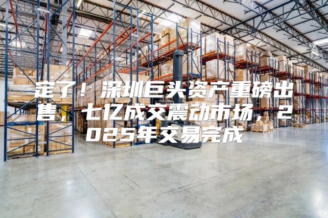 定了！深圳巨头资产重磅出售，七亿成交震动市场，2025年交易完成