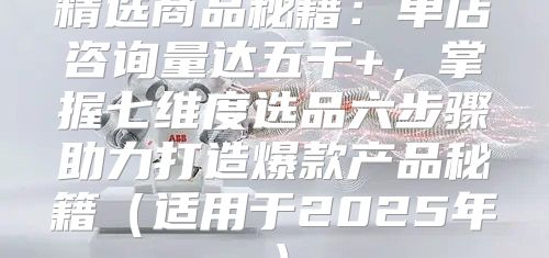 精选商品秘籍：单店咨询量达五千+，掌握七维度选品六步骤助力打造爆款产品秘籍适用于2025年