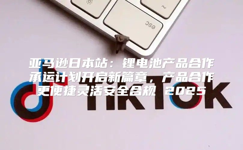 亚马逊日本站：锂电池产品合作承运计划开启新篇章，产品合作更便捷灵活安全合规 2025