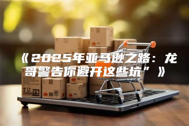 2025年亚马逊之路：龙哥警告你避开这些坑”
