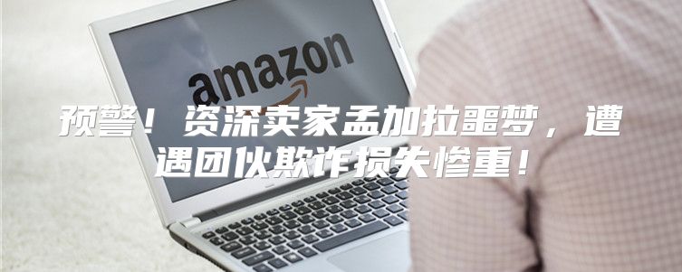 预警！资深卖家孟加拉噩梦，遭遇团伙欺诈损失惨重！