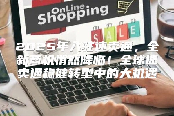 2025年入驻速卖通，全新商机悄然降临！全球速卖通稳健转型中的大机遇