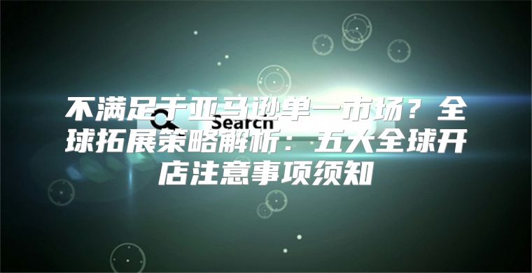 不满足于亚马逊单一市场？全球拓展策略解析：五大全球开店注意事项须知