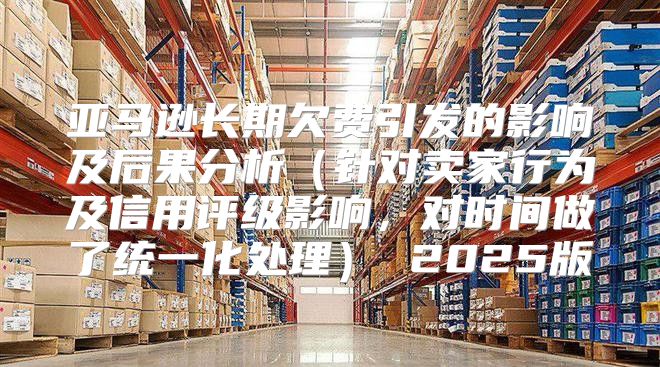 亚马逊长期欠费引发的影响及后果分析针对卖家行为及信用评级影响，对时间做了统一化处理 2025版