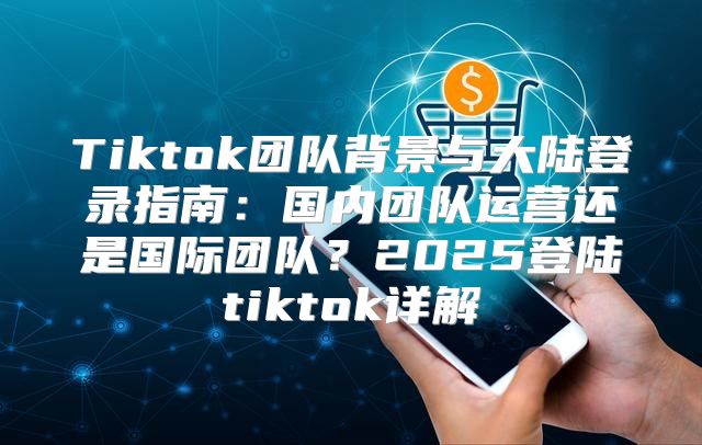 Tiktok团队背景与大陆登录指南：国内团队运营还是国际团队？2025登陆tiktok详解