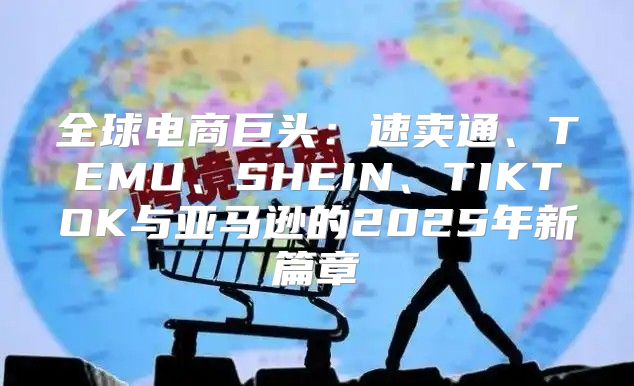 全球电商巨头：速卖通、TEMU、SHEIN、TIKTOK与亚马逊的2025年新篇章