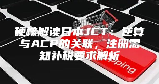 硬核解读日本JCT：逆算与ACP的关联，注册需知补税要求解析