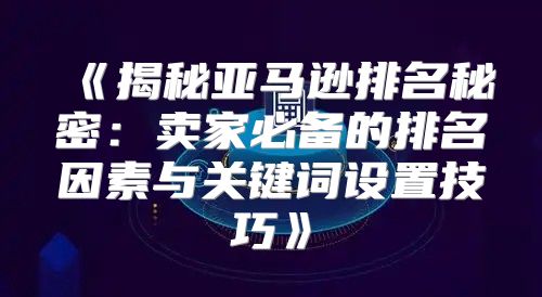揭秘亚马逊排名秘密：卖家必备的排名因素与关键词设置技巧