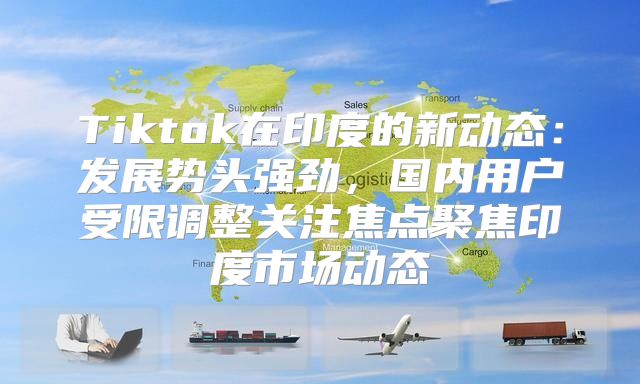 Tiktok在印度的新动态：发展势头强劲，国内用户受限调整关注焦点聚焦印度市场动态