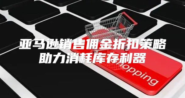 亚马逊销售佣金折扣策略助力消耗库存利器