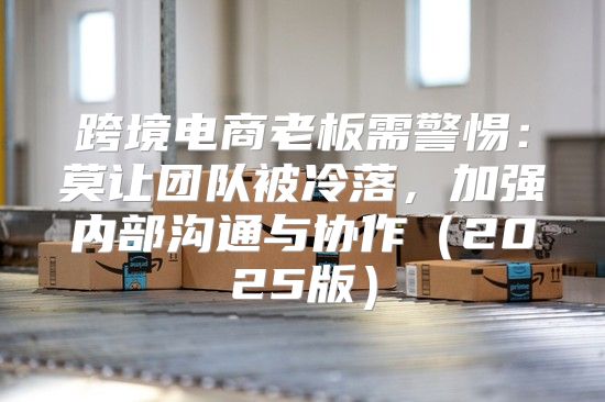 跨境电商老板需警惕：莫让团队被冷落，加强内部沟通与协作2025版